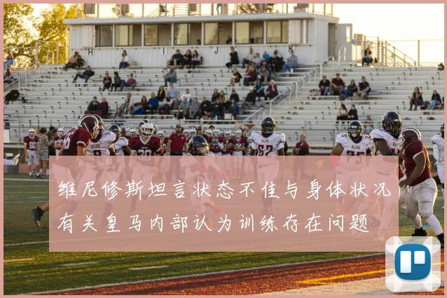 维尼修斯坦言状态不佳与身体状况有关皇马内部认为训练存在问题