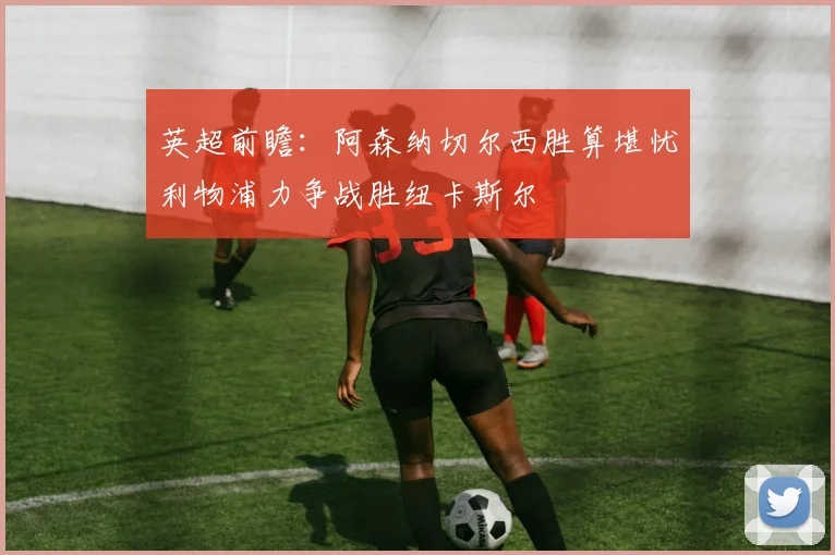 英超前瞻：阿森纳切尔西胜算堪忧利物浦力争战胜纽卡斯尔