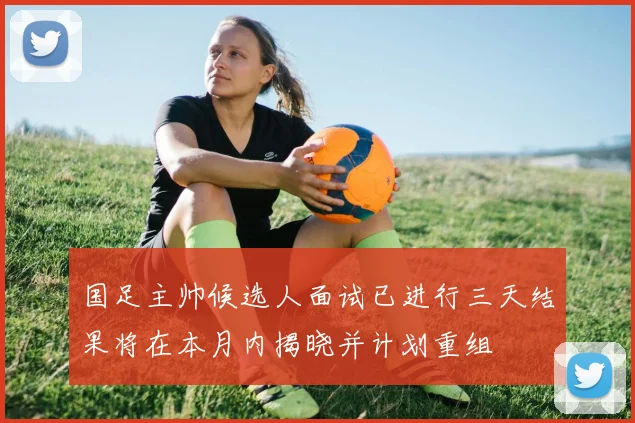 国足主帅候选人面试已进行三天结果将在本月内揭晓并计划重组