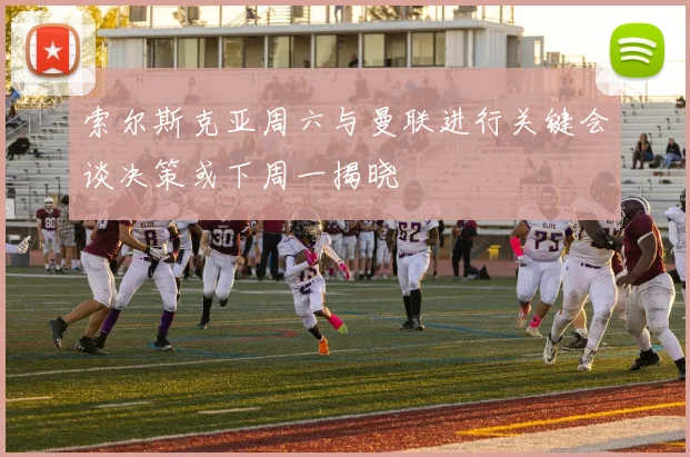 索尔斯克亚周六与曼联进行关键会谈决策或下周一揭晓