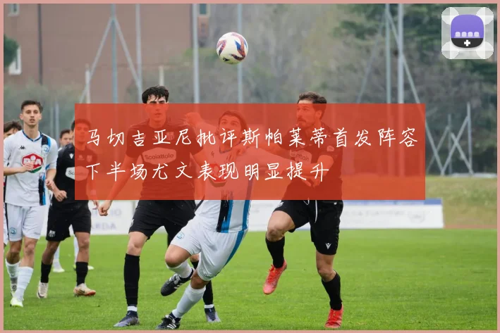 马切吉亚尼批评斯帕莱蒂首发阵容下半场尤文表现明显提升