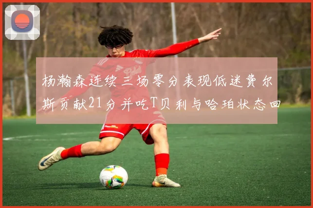 杨瀚森连续三场零分表现低迷费尔斯贡献21分并吃T贝利与哈珀状态回暖