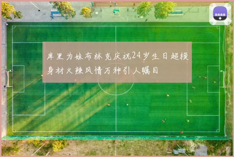 库里为妹布林克庆祝24岁生日超模身材火辣风情万种引人瞩目