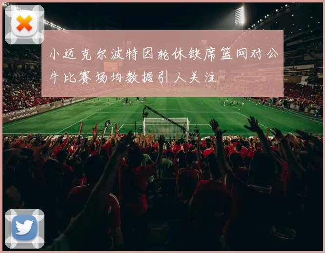 小迈克尔波特因轮休缺席篮网对公牛比赛场均数据引人关注
