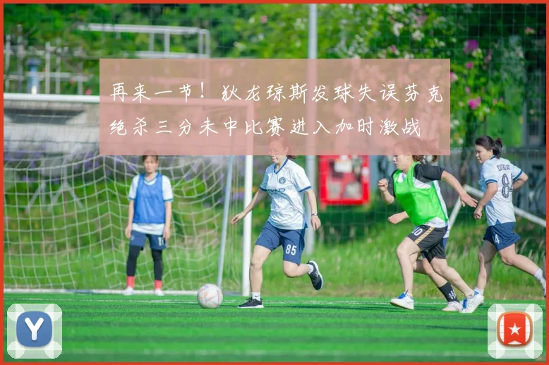 再来一节！狄龙琼斯发球失误芬克绝杀三分未中比赛进入加时激战