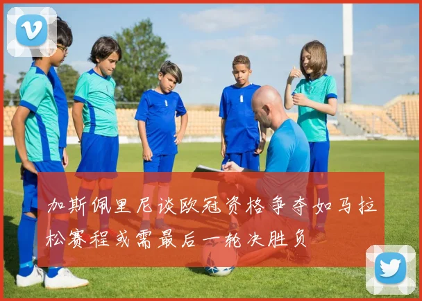 加斯佩里尼谈欧冠资格争夺如马拉松赛程或需最后一轮决胜负