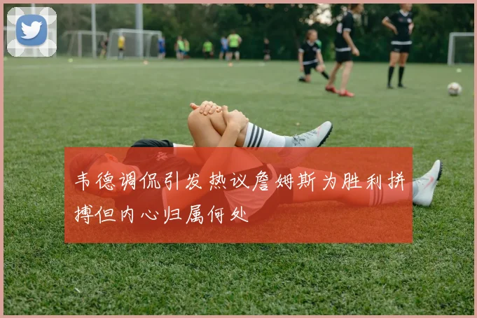 韦德调侃引发热议詹姆斯为胜利拼搏但内心归属何处