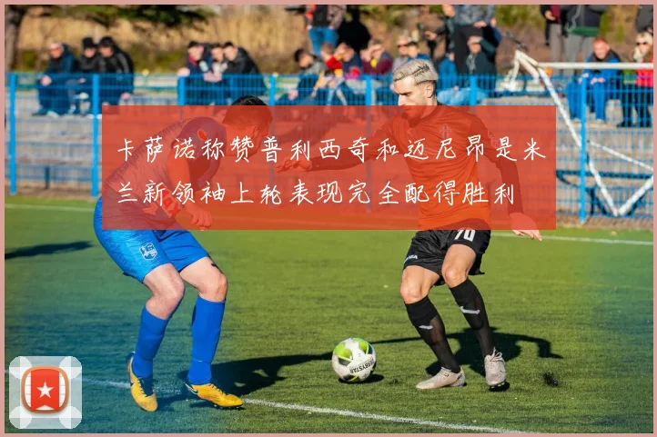 卡萨诺称赞普利西奇和迈尼昂是米兰新领袖上轮表现完全配得胜利