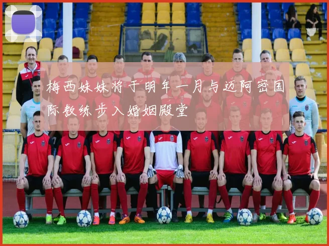 梅西妹妹将于明年一月与迈阿密国际教练步入婚姻殿堂