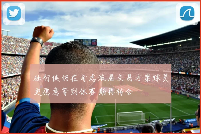 独行侠仍在考虑浓眉交易方案球员更愿意等到休赛期再转会