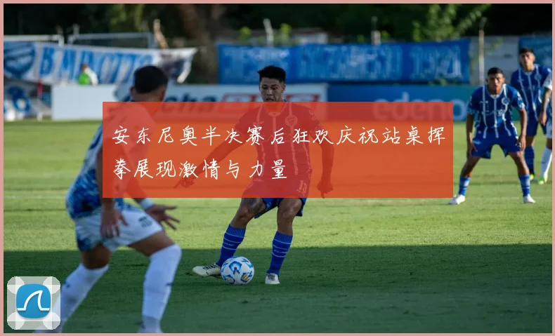 安东尼奥半决赛后狂欢庆祝站桌挥拳展现激情与力量