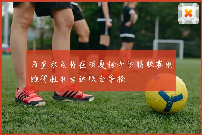 马奎尔或将在明夏转会沙特联赛利雅得胜利吉达联合争抢