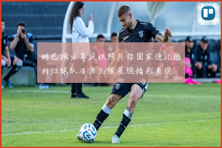 姆巴佩分享庆祝照片称国家德比胜利归球队活力无限展现精彩表现