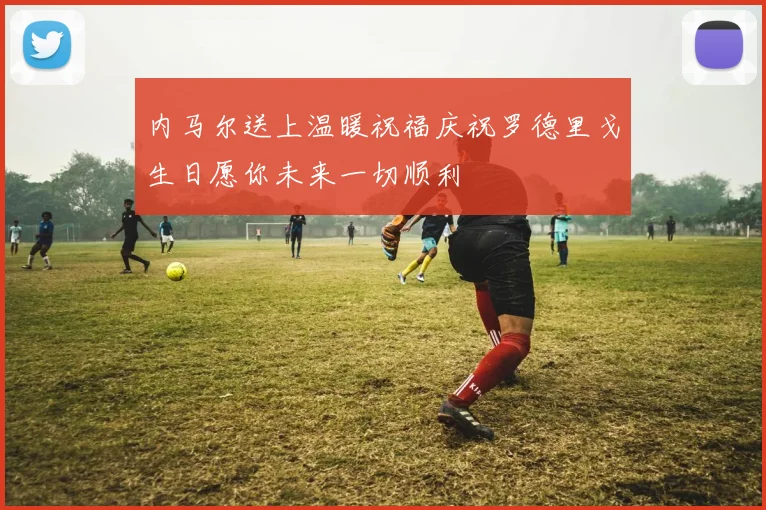 内马尔送上温暖祝福庆祝罗德里戈生日愿你未来一切顺利