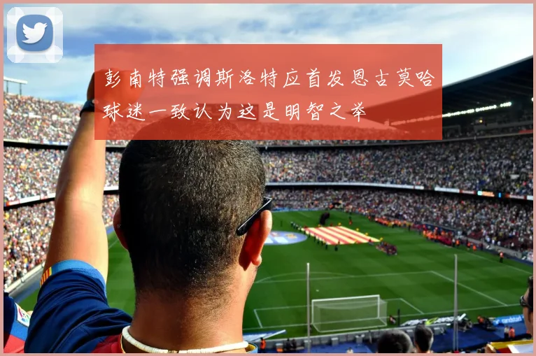 彭南特强调斯洛特应首发恩古莫哈球迷一致认为这是明智之举