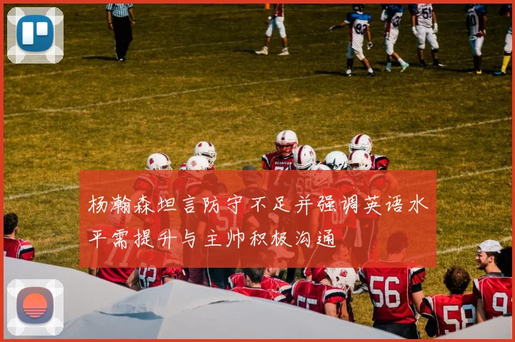 杨瀚森坦言防守不足并强调英语水平需提升与主帅积极沟通