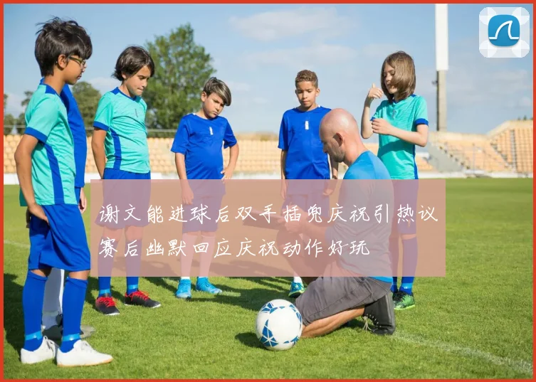 谢文能进球后双手插兜庆祝引热议赛后幽默回应庆祝动作好玩