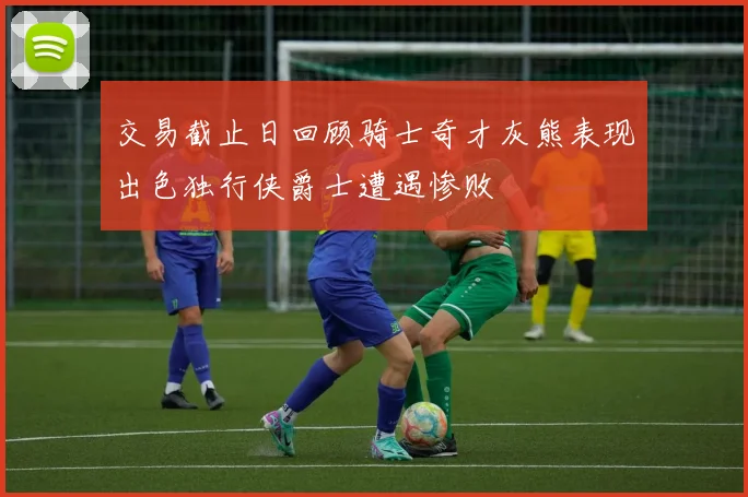 交易截止日回顾骑士奇才灰熊表现出色独行侠爵士遭遇惨败