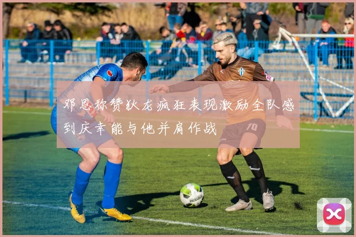 邓恩称赞狄龙疯狂表现激励全队感到庆幸能与他并肩作战