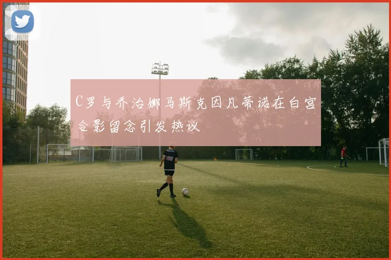 C罗与乔治娜马斯克因凡蒂诺在白宫合影留念引发热议