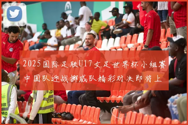 2025国际足联U17女足世界杯小组赛中国队迎战挪威队精彩对决即将上演