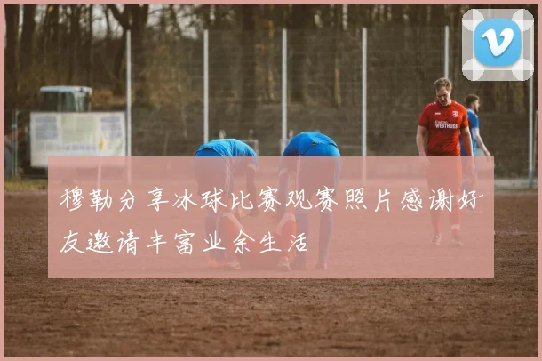 穆勒分享冰球比赛观赛照片感谢好友邀请丰富业余生活