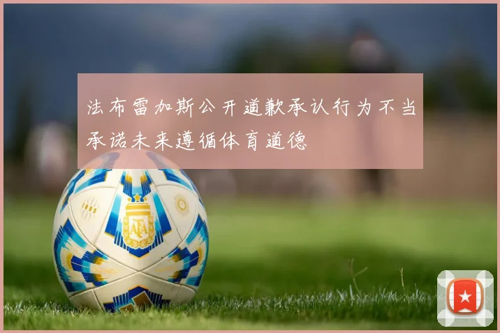法布雷加斯公开道歉承认行为不当承诺未来遵循体育道德