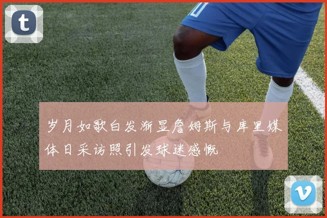 岁月如歌白发渐显詹姆斯与库里媒体日采访照引发球迷感慨