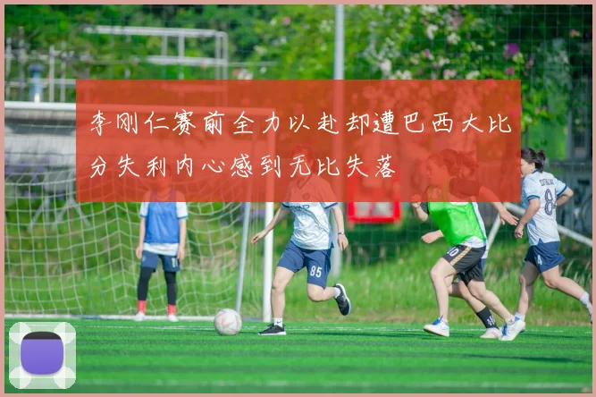 李刚仁赛前全力以赴却遭巴西大比分失利内心感到无比失落