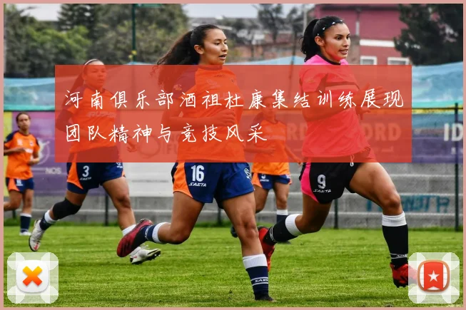 河南俱乐部酒祖杜康集结训练展现团队精神与竞技风采