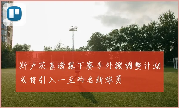 斯卢茨基透露下赛季外援调整计划或将引入一至两名新球员