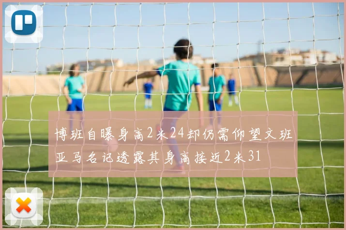 博班自曝身高2米24却仍需仰望文班亚马名记透露其身高接近2米31
