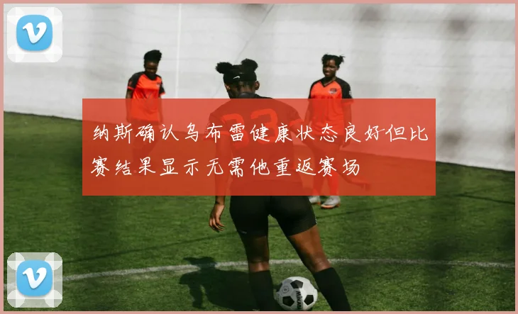 纳斯确认乌布雷健康状态良好但比赛结果显示无需他重返赛场