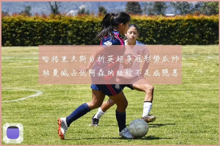哈格里夫斯分析英超争冠形势瓜帅助曼城占优阿森纳经验不足成隐患