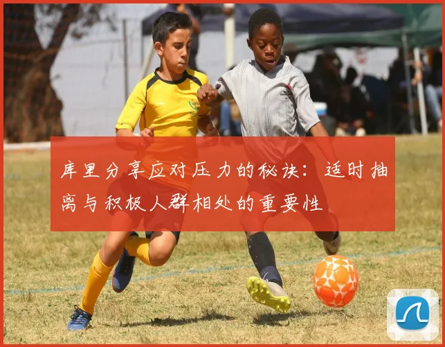 库里分享应对压力的秘诀：适时抽离与积极人群相处的重要性