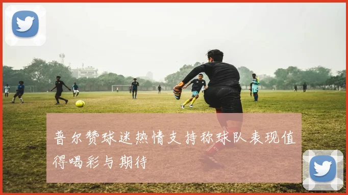 普尔赞球迷热情支持称球队表现值得喝彩与期待