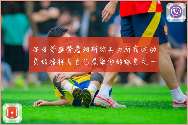 字母哥盛赞詹姆斯称其为所有运动员的榜样与自己最敬仰的球员之一