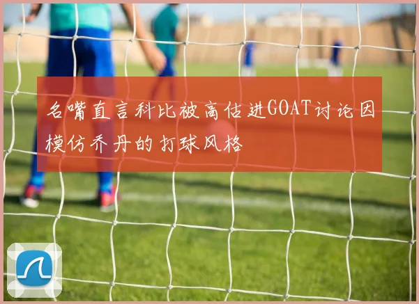 名嘴直言科比被高估进GOAT讨论因模仿乔丹的打球风格