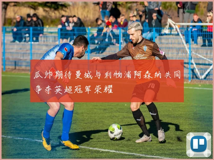 瓜帅期待曼城与利物浦阿森纳共同争夺英超冠军荣耀