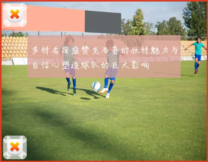 多特名宿盛赞克洛普的独特魅力与自信心塑造球队的巨大影响